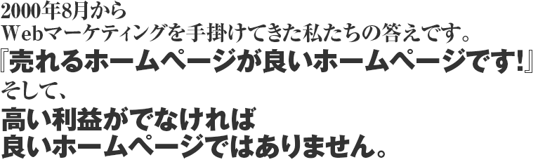 2000年8月からWebマーケティングを手掛けてきた私たちの答えです。『売れるホームページが良いホームページです！』そして、高い利益がでなければ良いホームページではありません。