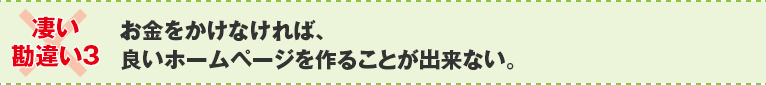 ×凄い勘違い３：お金をかけなければ、良いホームページを作ることが出来ない。