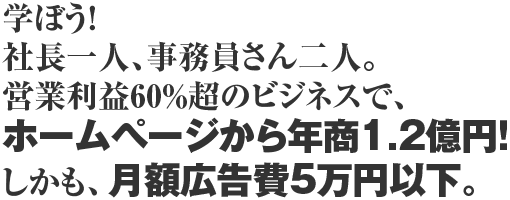 学ぼう！社長一人、事務員さん二人。営業利益60％超のビジネスで、ホームページから年商1.2億円！しかも、月額広告費5万円以下。