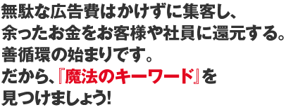 無駄な広告費はかけずに集客し、余ったお金をお客様や社員に還元する。善循環の始まりです。だから、『魔法のキーワード』を見つけましょう！