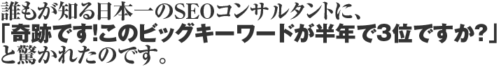 誰もが知る日本一のSEOコンサルタントに、「奇跡です！このビックキーワードが半年で3位ですか？」と驚かれたのです。