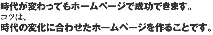 時代が変わってもホームページで成功できます。コツは、時代の変化に合わせたホームページを作ることです。