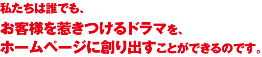 私たちは誰でも、お客様を惹きつけるドラマを、ホームページに創り出すことができるのです。