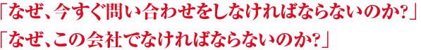 「なぜ、今すぐ問い合わせをしなければならないのか？」「なぜ、この会社でなければならないのか？」